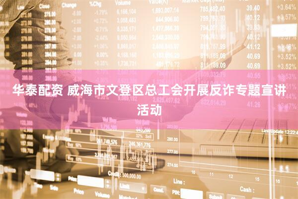 华泰配资 威海市文登区总工会开展反诈专题宣讲活动