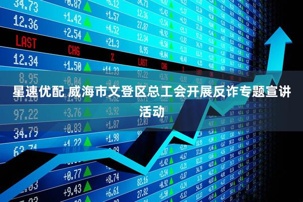 星速优配 威海市文登区总工会开展反诈专题宣讲活动