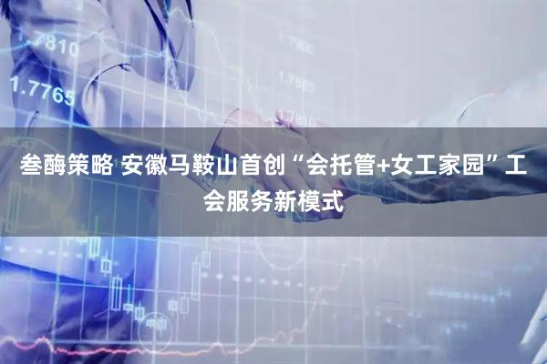 叁酶策略 安徽马鞍山首创“会托管+女工家园”工会服务新模式