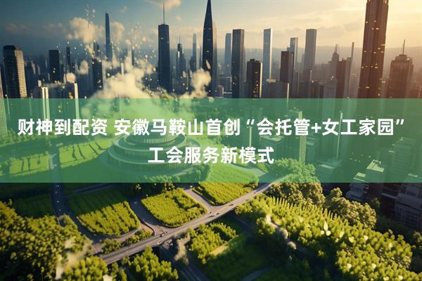 财神到配资 安徽马鞍山首创“会托管+女工家园”工会服务新模式