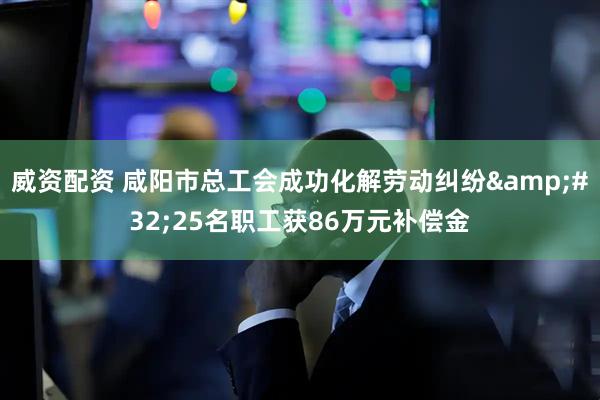 威资配资 咸阳市总工会成功化解劳动纠纷&#32;25名职工获86万元补偿金