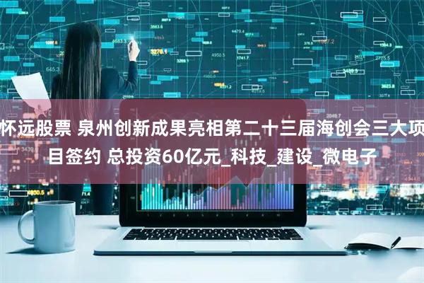怀远股票 泉州创新成果亮相第二十三届海创会三大项目签约 总投资60亿元_科技_建设_微电子