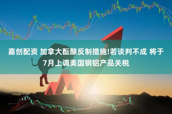 嘉创配资 加拿大酝酿反制措施!若谈判不成 将于7月上调美国钢铝产品关税