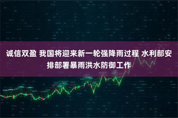 诚信双盈 我国将迎来新一轮强降雨过程 水利部安排部署暴雨洪水防御工作