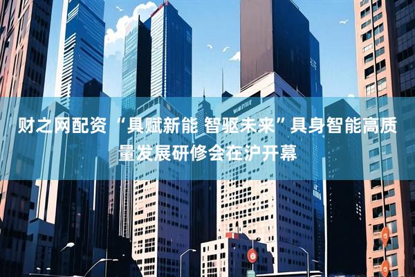 财之网配资 “具赋新能 智驱未来”具身智能高质量发展研修会在沪开幕