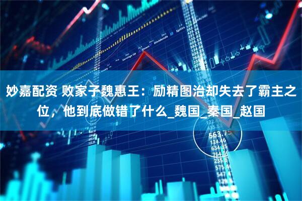 妙嘉配资 败家子魏惠王：励精图治却失去了霸主之位，他到底做错了什么_魏国_秦国_赵国
