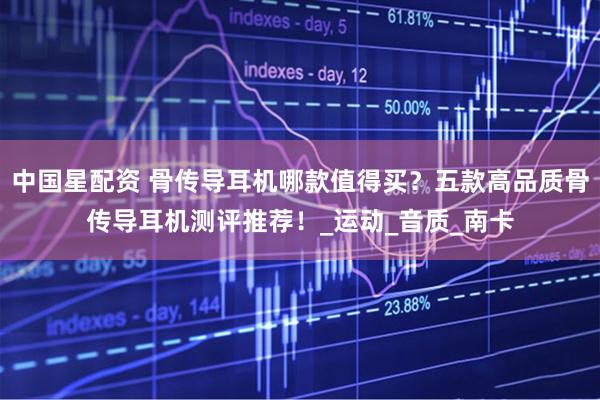 中国星配资 骨传导耳机哪款值得买？五款高品质骨传导耳机测评推荐！_运动_音质_南卡
