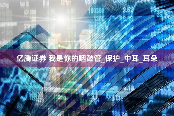 亿腾证券 我是你的咽鼓管_保护_中耳_耳朵