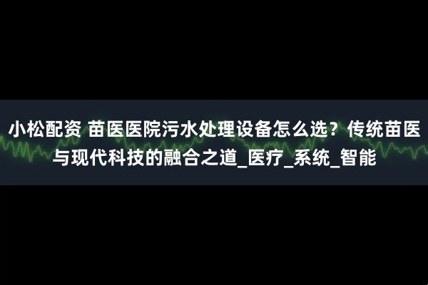 小松配资 苗医医院污水处理设备怎么选？传统苗医与现代科技的融合之道_医疗_系统_智能