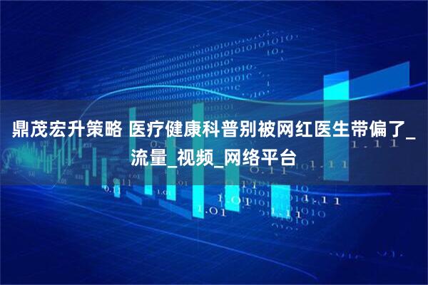 鼎茂宏升策略 医疗健康科普别被网红医生带偏了_流量_视频_网络平台