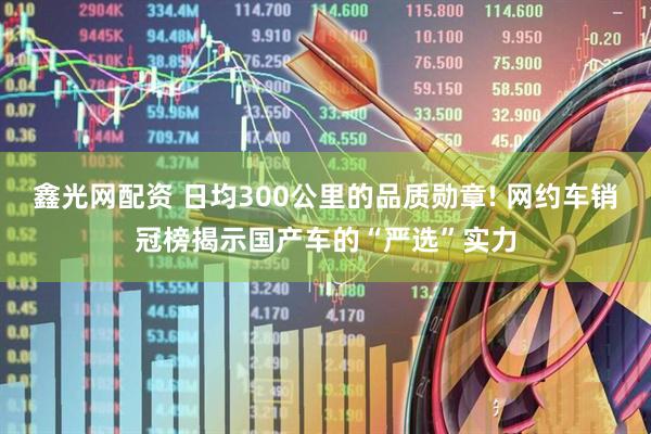 鑫光网配资 日均300公里的品质勋章! 网约车销冠榜揭示国产车的“严选”实力