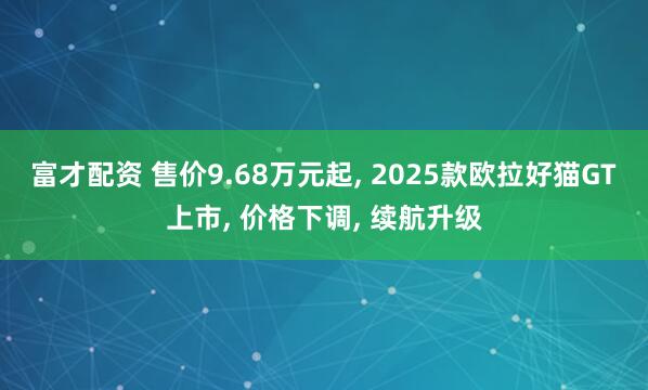 富才配资 售价9.68万元起, 2025款欧拉好猫GT上市, 价格下调, 续航升级
