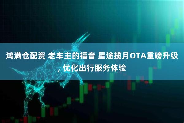 鸿满仓配资 老车主的福音 星途揽月OTA重磅升级, 优化出行服务体验