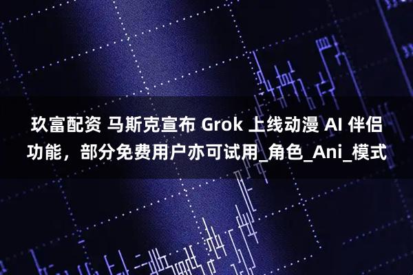 玖富配资 马斯克宣布 Grok 上线动漫 AI 伴侣功能，部分免费用户亦可试用_角色_Ani_模式