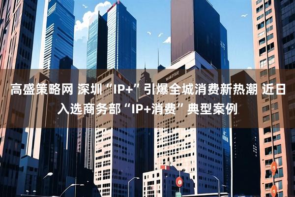 高盛策略网 深圳“IP+”引爆全城消费新热潮 近日入选商务部“IP+消费”典型案例