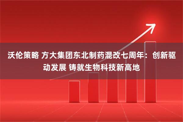 沃伦策略 方大集团东北制药混改七周年：创新驱动发展 铸就生物科技新高地