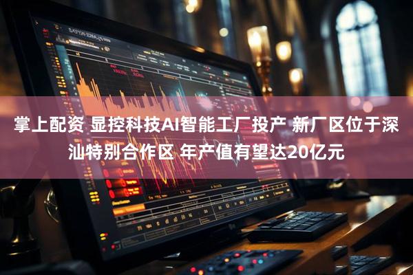 掌上配资 显控科技AI智能工厂投产 新厂区位于深汕特别合作区 年产值有望达20亿元