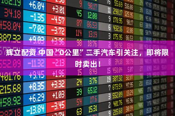 辉立配资 中国“0公里”二手汽车引关注，即将限时卖出！