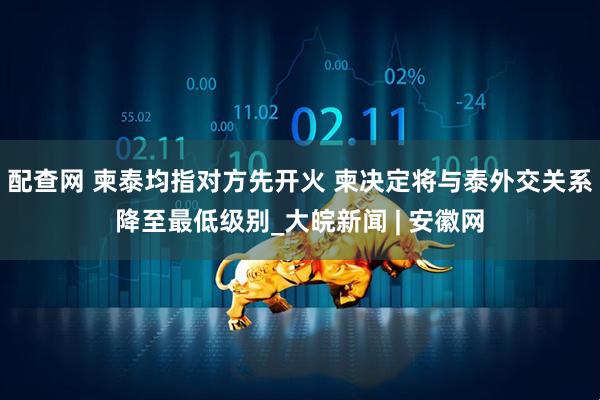 配查网 柬泰均指对方先开火 柬决定将与泰外交关系降至最低级别_大皖新闻 | 安徽网