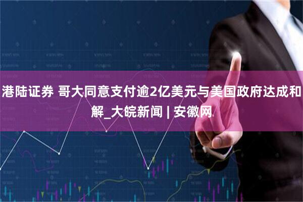 港陆证券 哥大同意支付逾2亿美元与美国政府达成和解_大皖新闻 | 安徽网