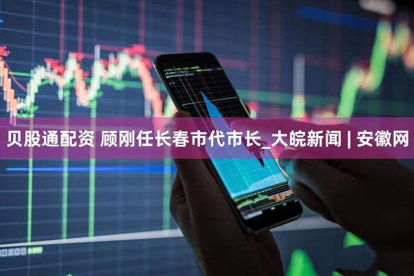 贝股通配资 顾刚任长春市代市长_大皖新闻 | 安徽网