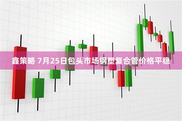 鑫策略 7月25日包头市场钢塑复合管价格平稳
