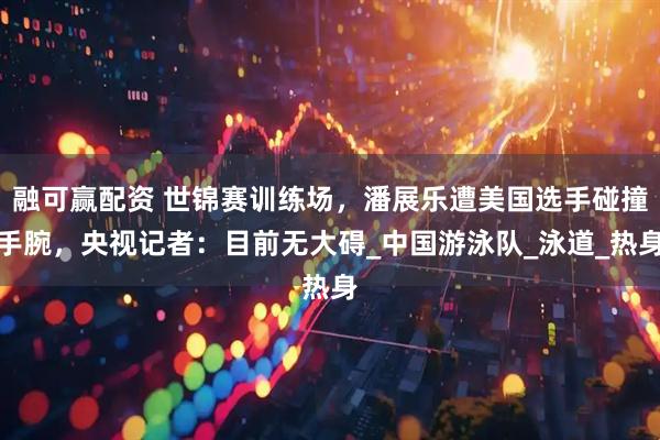 融可赢配资 世锦赛训练场，潘展乐遭美国选手碰撞手腕，央视记者：目前无大碍_中国游泳队_泳道_热身