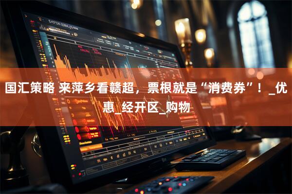国汇策略 来萍乡看赣超，票根就是“消费券”！_优惠_经开区_购物