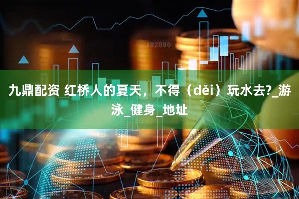 九鼎配资 红桥人的夏天，不得（děi）玩水去?_游泳_健身_地址