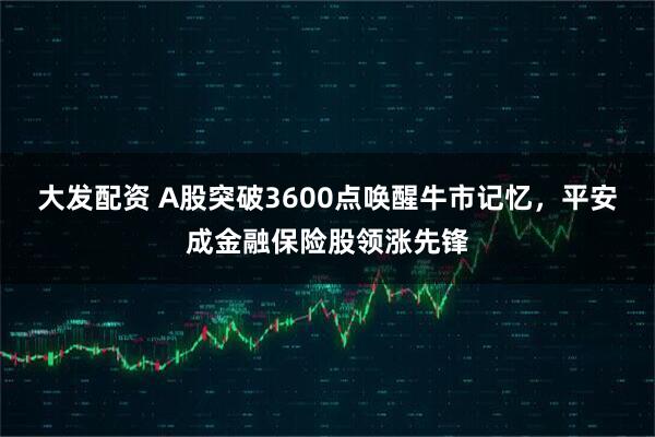 大发配资 A股突破3600点唤醒牛市记忆，平安成金融保险股领涨先锋
