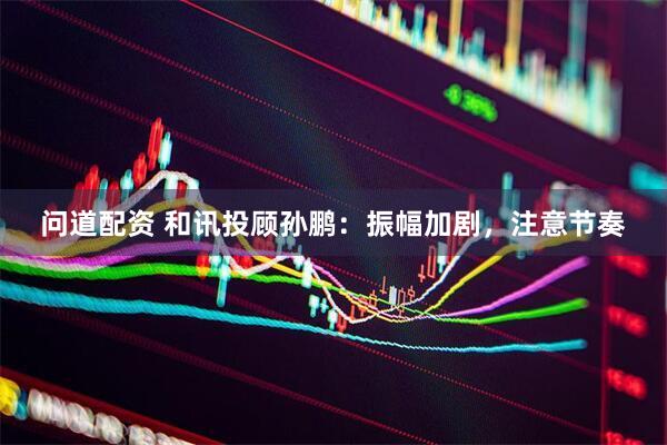 问道配资 和讯投顾孙鹏：振幅加剧，注意节奏