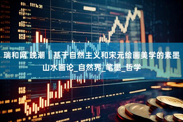 瑞和网 晚潮｜基于自然主义和宋元绘画美学的素墨山水画论_自然界_笔墨_哲学