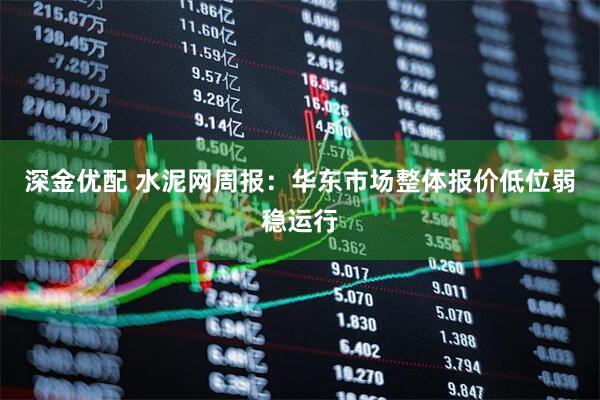 深金优配 水泥网周报：华东市场整体报价低位弱稳运行