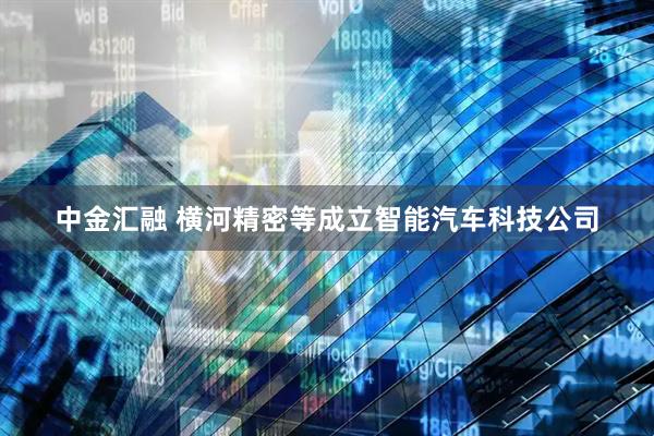 中金汇融 横河精密等成立智能汽车科技公司