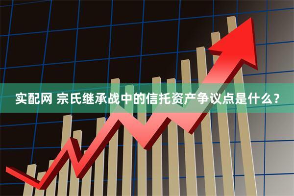实配网 宗氏继承战中的信托资产争议点是什么？