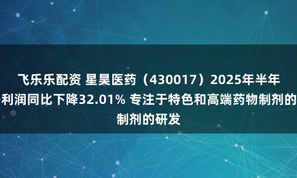 飞乐乐配资 星昊医药（430017）2025年半年度净利润同比下降32.01% 专注于特色和高端药物制剂的研发
