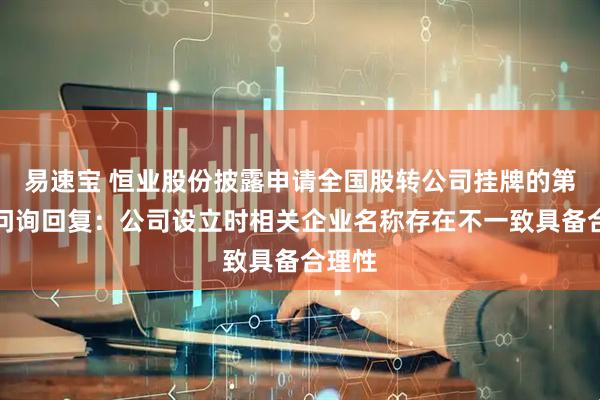 易速宝 恒业股份披露申请全国股转公司挂牌的第一轮问询回复：公司设立时相关企业名称存在不一致具备合理性