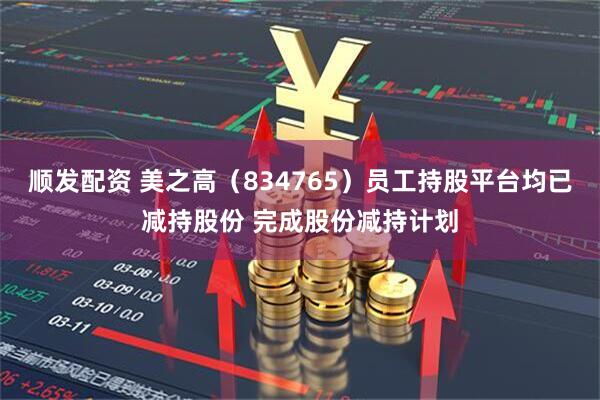 顺发配资 美之高（834765）员工持股平台均已减持股份 完成股份减持计划