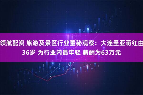 领航配资 旅游及景区行业董秘观察：大连圣亚蒋红由36岁 为行业内最年轻 薪酬为63万元